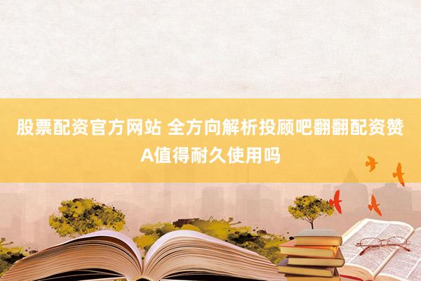 股票配资官方网站 全方向解析投顾吧翻翻配资赞A值得耐久使用吗