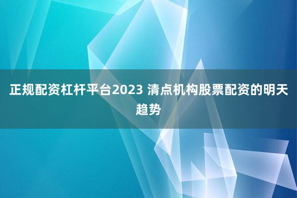 正规配资杠杆平台2023 清点机构股票配资的明天趋势