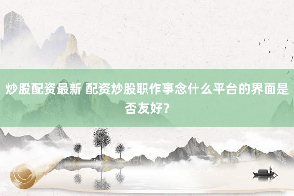 炒股配资最新 配资炒股职作事念什么平台的界面是否友好？