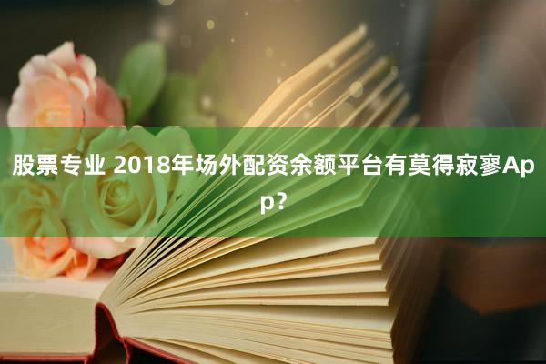 股票专业 2018年场外配资余额平台有莫得寂寥App？