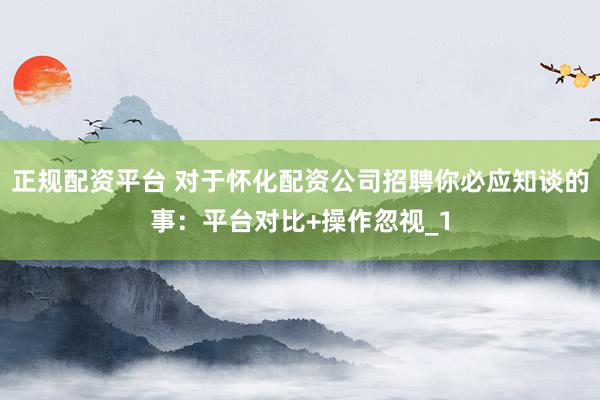 正规配资平台 对于怀化配资公司招聘你必应知谈的事：平台对比+操作忽视_1