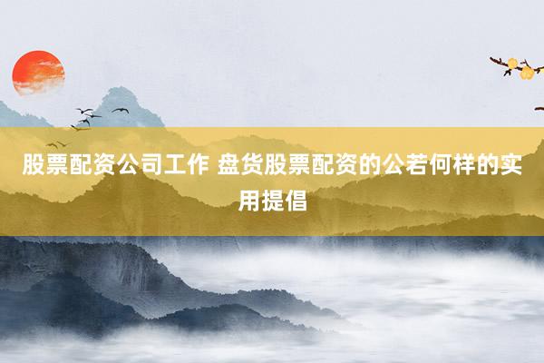 股票配资公司工作 盘货股票配资的公若何样的实用提倡