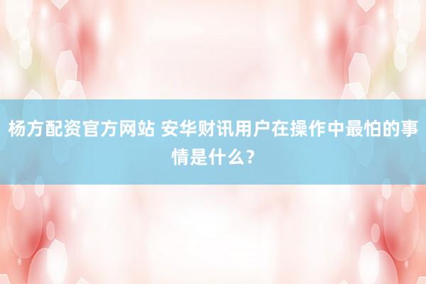 杨方配资官方网站 安华财讯用户在操作中最怕的事情是什么？