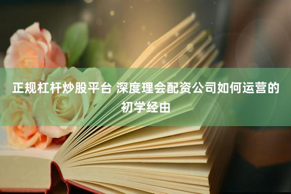 正规杠杆炒股平台 深度理会配资公司如何运营的初学经由