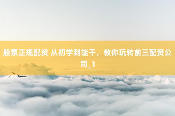 股票正规配资 从初学到能干，教你玩转前三配资公司_1