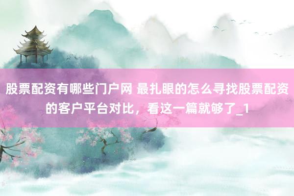 股票配资有哪些门户网 最扎眼的怎么寻找股票配资的客户平台对比，看这一篇就够了_1