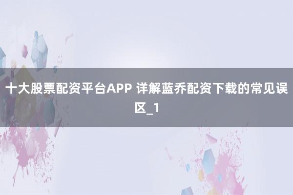 十大股票配资平台APP 详解蓝乔配资下载的常见误区_1