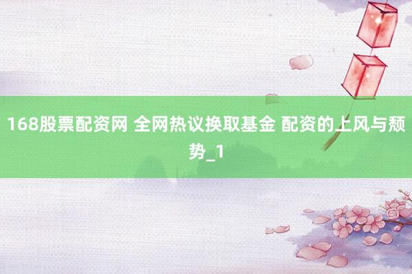 168股票配资网 全网热议换取基金 配资的上风与颓势_1