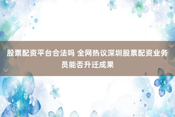 股票配资平台合法吗 全网热议深圳股票配资业务员能否升迁成果