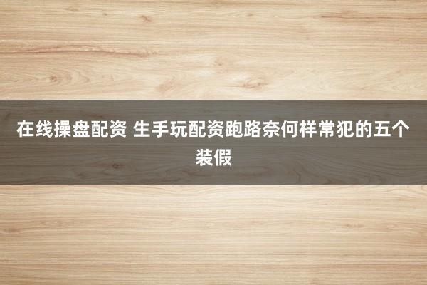 在线操盘配资 生手玩配资跑路奈何样常犯的五个装假