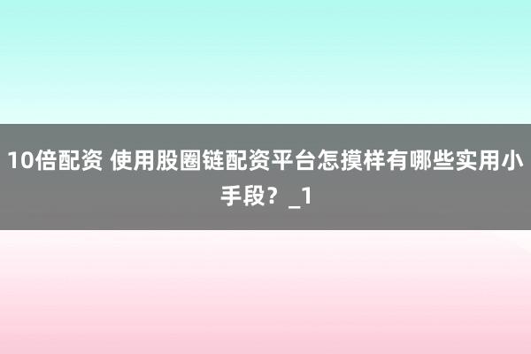 10倍配资 使用股圈链配资平台怎摸样有哪些实用小手段？_1