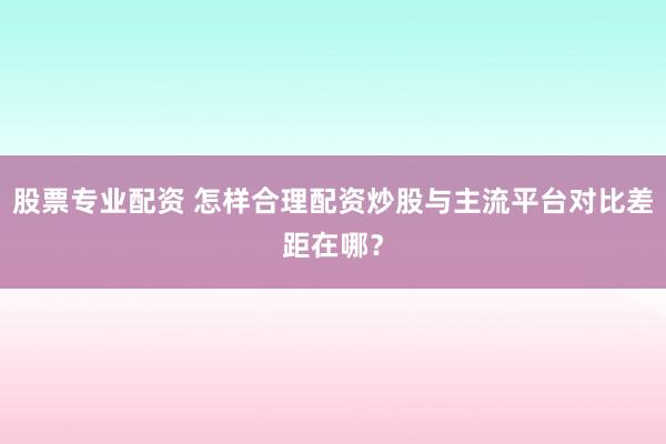 股票专业配资 怎样合理配资炒股与主流平台对比差距在哪？