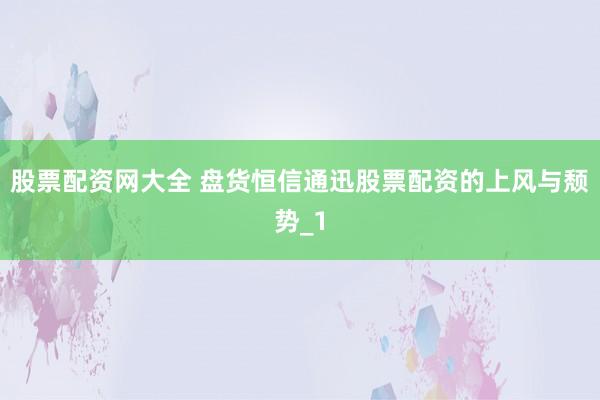 股票配资网大全 盘货恒信通迅股票配资的上风与颓势_1