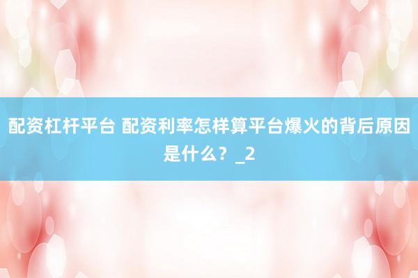 配资杠杆平台 配资利率怎样算平台爆火的背后原因是什么？_2