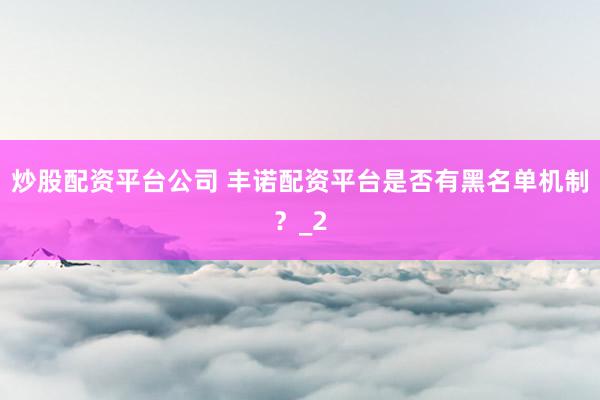 炒股配资平台公司 丰诺配资平台是否有黑名单机制？_2