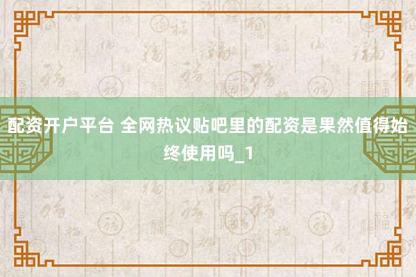 配资开户平台 全网热议贴吧里的配资是果然值得始终使用吗_1