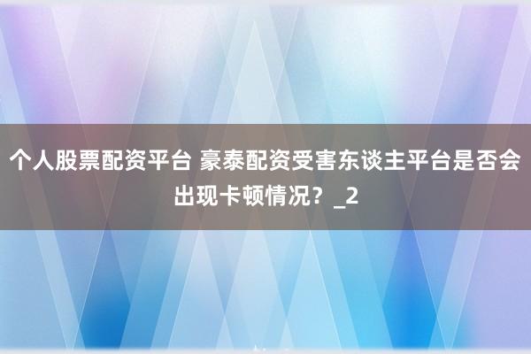 个人股票配资平台 豪泰配资受害东谈主平台是否会出现卡顿情况？_2