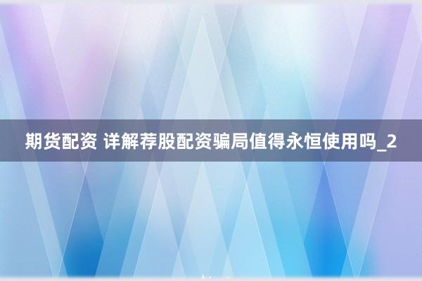 期货配资 详解荐股配资骗局值得永恒使用吗_2