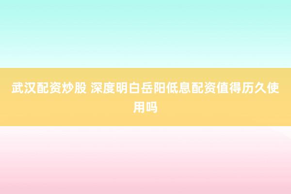 武汉配资炒股 深度明白岳阳低息配资值得历久使用吗