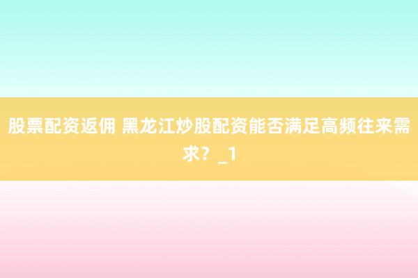 股票配资返佣 黑龙江炒股配资能否满足高频往来需求？_1