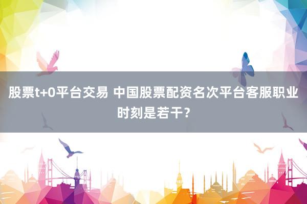 股票t+0平台交易 中国股票配资名次平台客服职业时刻是若干？