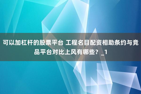 可以加杠杆的股票平台 工程名目配资相助条约与竞品平台对比上风有哪些？_1