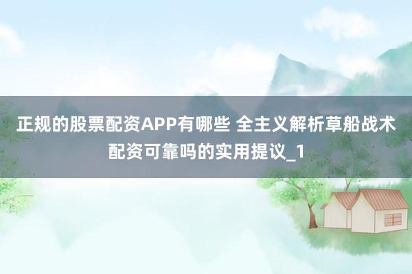 正规的股票配资APP有哪些 全主义解析草船战术配资可靠吗的实用提议_1