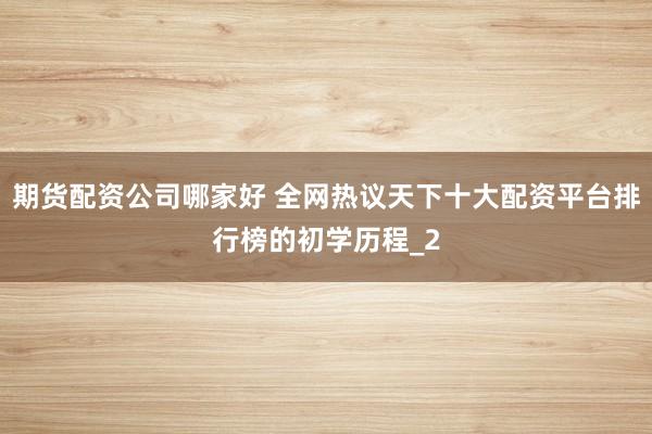 期货配资公司哪家好 全网热议天下十大配资平台排行榜的初学历程_2