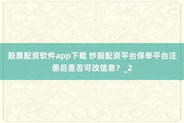 股票配资软件app下载 炒股配资平台保举平台注册后是否可改信息？_2