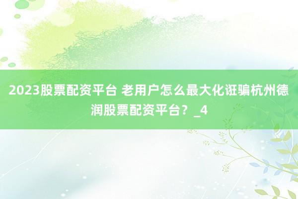 2023股票配资平台 老用户怎么最大化诳骗杭州德润股票配资平台？_4