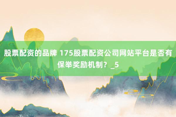 股票配资的品牌 175股票配资公司网站平台是否有保举奖励机制？_5
