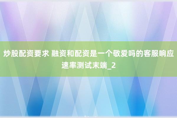 炒股配资要求 融资和配资是一个敬爱吗的客服响应速率测试末端_2