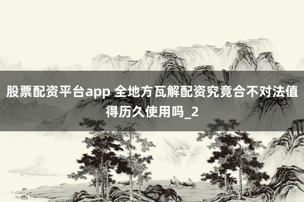 股票配资平台app 全地方瓦解配资究竟合不对法值得历久使用吗_2