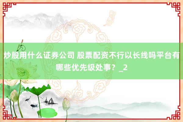 炒股用什么证券公司 股票配资不行以长线吗平台有哪些优先级处事?_2