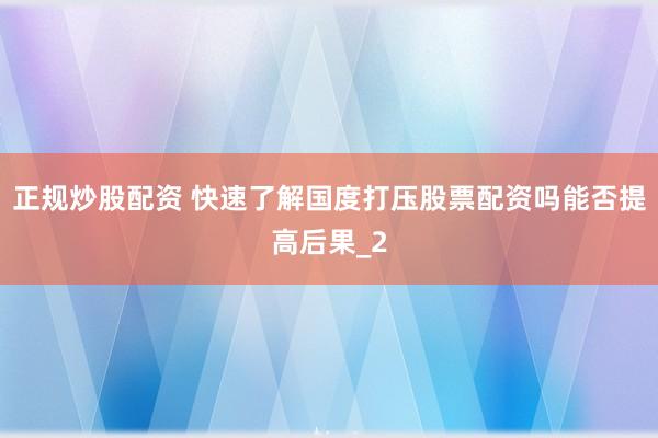 正规炒股配资 快速了解国度打压股票配资吗能否提高后果_2