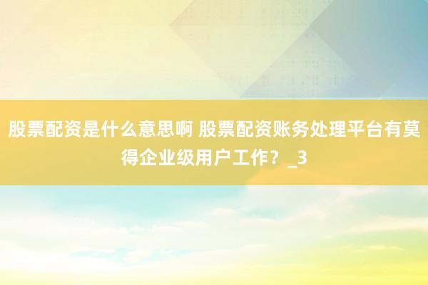 股票配资是什么意思啊 股票配资账务处理平台有莫得企业级用户工作？_3
