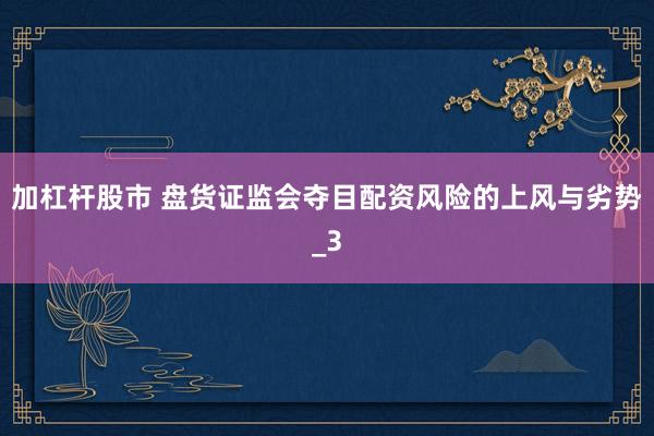 加杠杆股市 盘货证监会夺目配资风险的上风与劣势_3