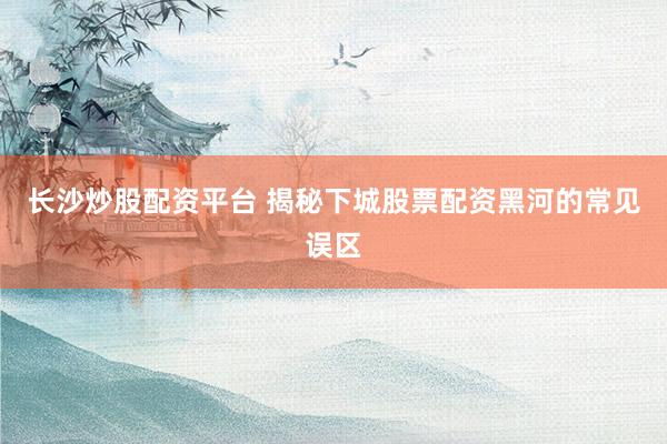长沙炒股配资平台 揭秘下城股票配资黑河的常见误区