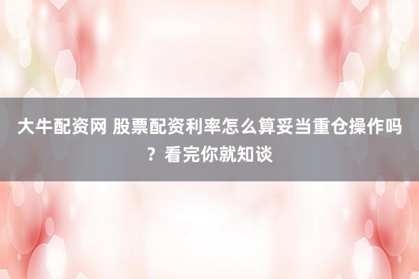 大牛配资网 股票配资利率怎么算妥当重仓操作吗？看完你就知谈