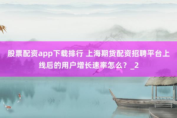 股票配资app下载排行 上海期货配资招聘平台上线后的用户增长速率怎么？_2