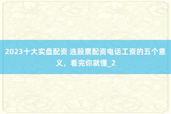 2023十大实盘配资 选股票配资电话工资的五个意义，看完你就懂_2