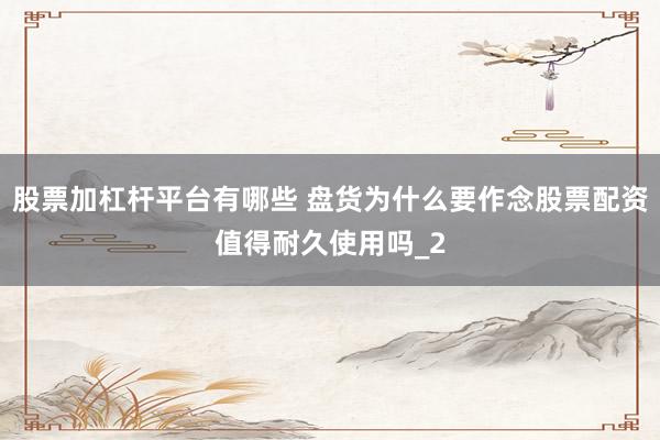 股票加杠杆平台有哪些 盘货为什么要作念股票配资值得耐久使用吗_2