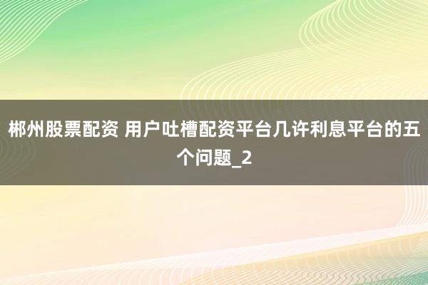 郴州股票配资 用户吐槽配资平台几许利息平台的五个问题_2