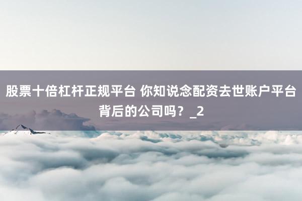 股票十倍杠杆正规平台 你知说念配资去世账户平台背后的公司吗？_2