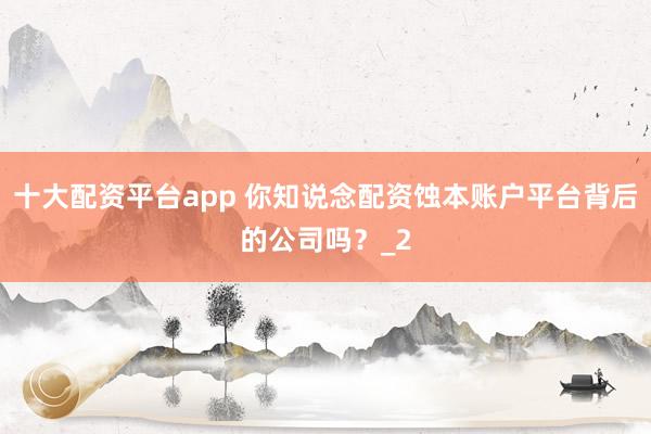 十大配资平台app 你知说念配资蚀本账户平台背后的公司吗？_2