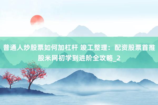 普通人炒股票如何加杠杆 竣工整理：配资股票首推股米网初学到进阶全攻略_2