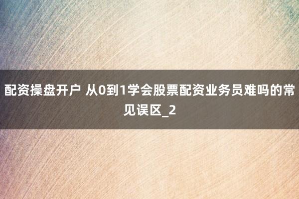 配资操盘开户 从0到1学会股票配资业务员难吗的常见误区_2