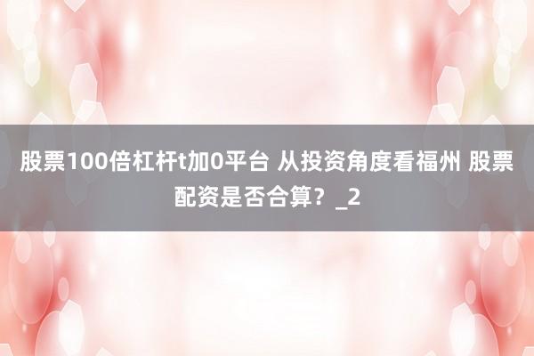 股票100倍杠杆t加0平台 从投资角度看福州 股票配资是否合算？_2