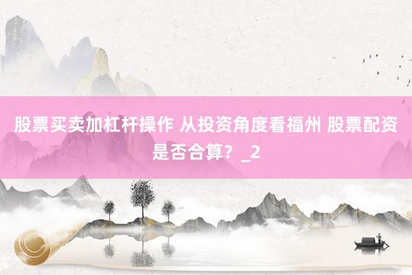 股票买卖加杠杆操作 从投资角度看福州 股票配资是否合算？_2