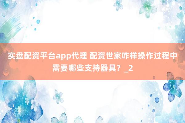 实盘配资平台app代理 配资世家咋样操作过程中需要哪些支持器具？_2